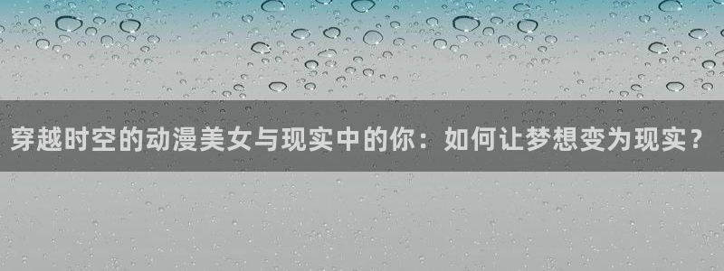78动漫下载：穿越时空的动漫美女与现实中的你：如何让梦想变为现实？